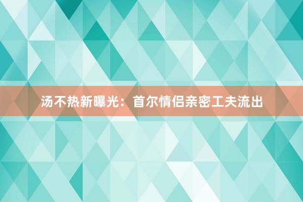 汤不热新曝光：首尔情侣亲密工夫流出