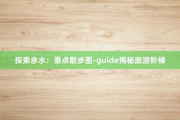 探索赤水：景点散步图-guide揭秘旅游阶梯