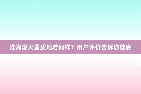 淮海熄灭器质地若何样？用户评价告诉你谜底