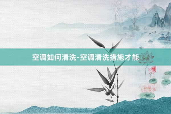 空调如何清洗-空调清洗措施才能
